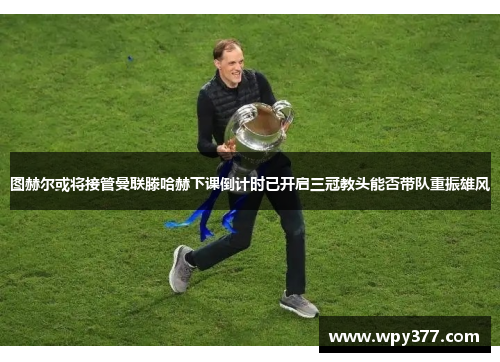 图赫尔或将接管曼联滕哈赫下课倒计时已开启三冠教头能否带队重振雄风