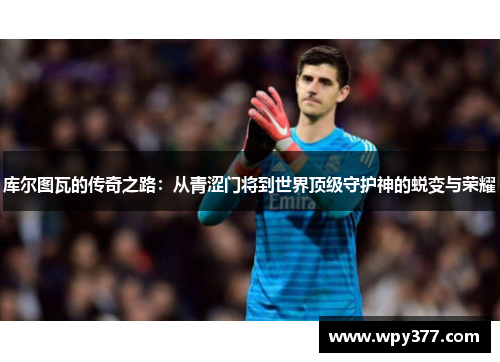 库尔图瓦的传奇之路：从青涩门将到世界顶级守护神的蜕变与荣耀